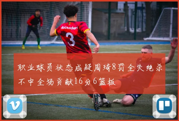 职业球员状态成疑周琦8罚全失绝杀不中全场贡献16分6篮板